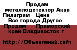 Продам металлодетектор Аква Пилигрим › Цена ­ 17 000 - Все города Другое » Продам   . Приморский край,Владивосток г.